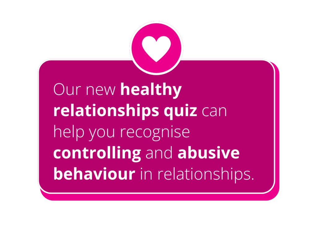 Women’s Aid’s healthy relationships quiz can help you recognise controlling & abusive behaviour in relationships.